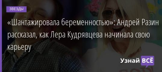 «Шантажировала беременностью»: Андрей Разин рассказал, как Лера Кудрявцева начинала свою карьеру 24.04.2019