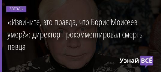«Извините, это правда, что Борис Моисеев умер?»: директор прокомментировал смерть певца 06.05.2019