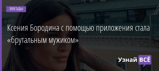 Ксения Бородина с помощью приложения стала «брутальным мужиком» 15.05.2019