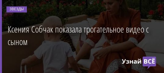 Ксения Собчак показала трогательное видео с сыном 01.09.2019