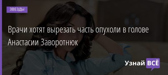 Врачи хотят вырезать часть опухоли в голове Анастасии Заворотнюк 20.09.2019
