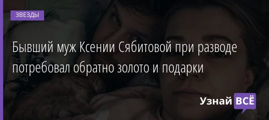 Бывший муж Ксении Сябитовой при разводе потребовал обратно золото и подарки 23.07.2020