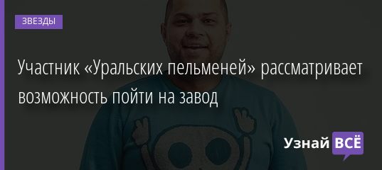 Участник «Уральских пельменей» рассматривает возможность пойти на завод 06.08.2020