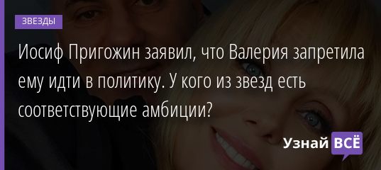 Иосиф Пригожин заявил, что Валерия запретила ему идти в политику. У кого из звезд есть соответствующие амбиции? 15.08.2020