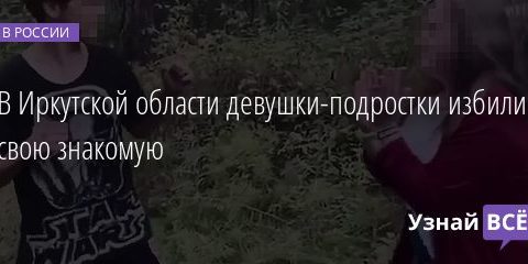 В Иркутской области девушки-подростки избили свою знакомую 21.08.2020