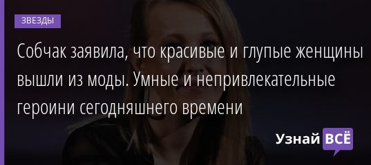 Собчак заявила, что красивые и глупые женщины вышли из моды. Умные и непривлекательные героини сегодняшнего времени 22.08.2020
