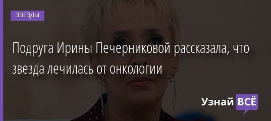 Подруга Ирины Печерниковой рассказала, что звезда лечилась от онкологии 03.09.2020
