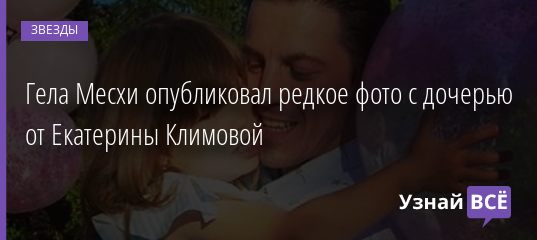 Гела Месхи опубликовал редкое фото с дочерью от Екатерины Климовой 03.10.2020