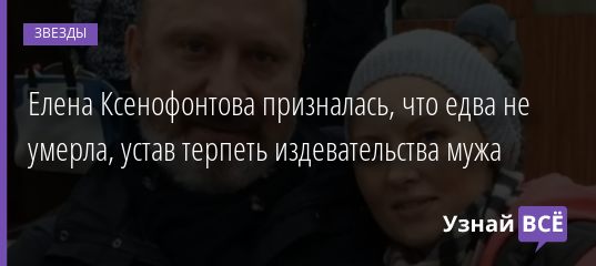 Елена Ксенофонтова призналась, что едва не умерла, устав терпеть издевательства мужа 07.10.2020