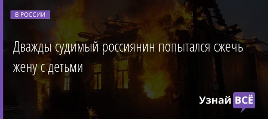 Дважды судимый россиянин попытался сжечь жену с детьми 30.10.2020