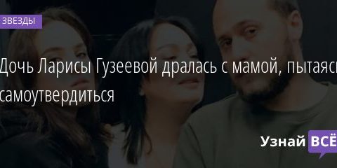 Дочь Ларисы Гузеевой дралась с мамой, пытаясь самоутвердиться 05.11.2020