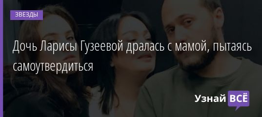 Дочь Ларисы Гузеевой дралась с мамой, пытаясь самоутвердиться 05.11.2020