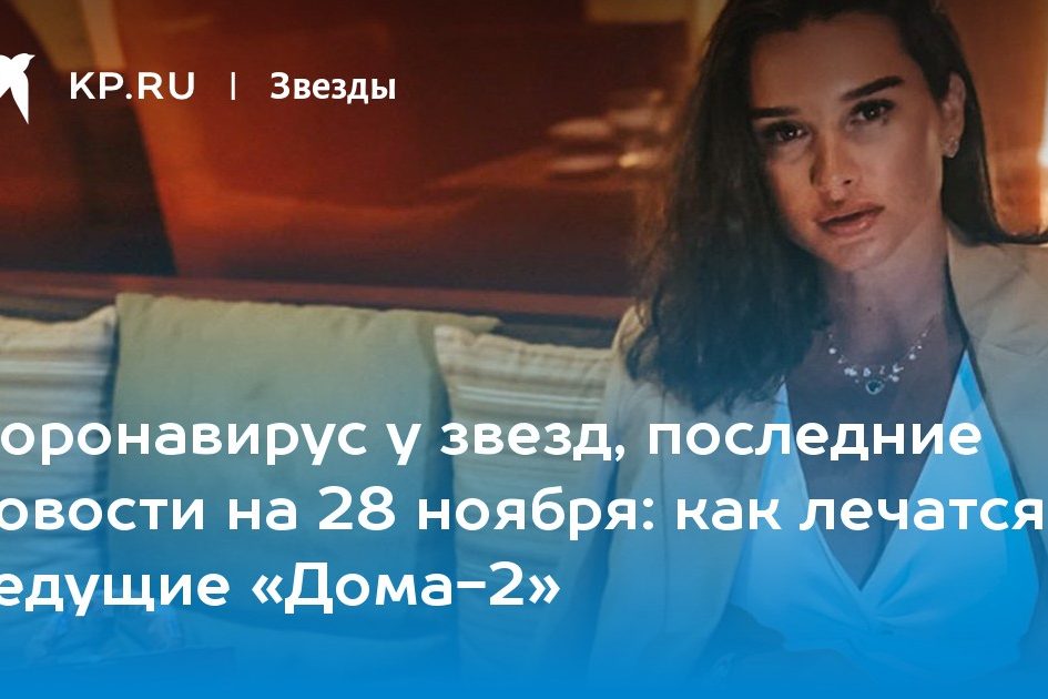 Коронавирус у звезд, последние новости на 28 ноября: как лечатся ведущие «Дома-2»
