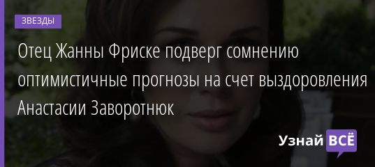 Отец Жанны Фриске подверг сомнению оптимистичные прогнозы на счет выздоровления Анастасии Заворотнюк 12.12.2020