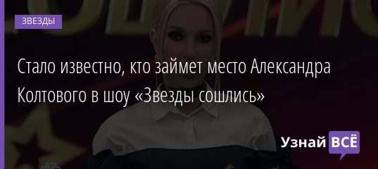 Стало известно, кто займет место Александра Колтового в шоу «Звезды сошлись» 18.01.2021
