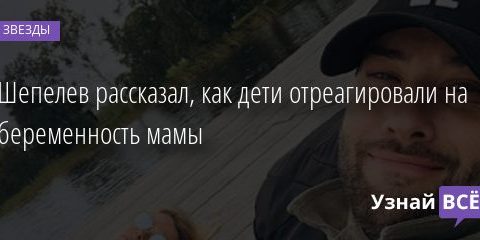 Шепелев рассказал, как дети отреагировали на беременность мамы 03.02.2021