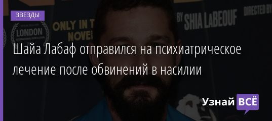 Шайа Лабаф отправился на психиатрическое лечение после обвинений в насилии 10.02.2021
