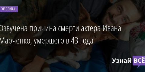 Озвучена причина смерти актера Ивана Марченко, умершего в 43 года 03.03.2021