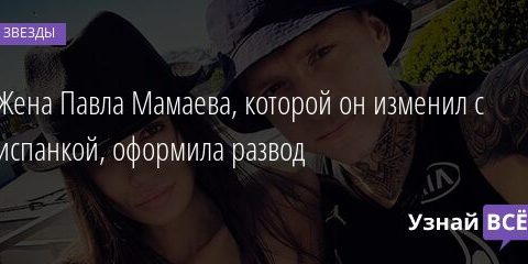 Жена Павла Мамаева, которой он изменил с испанкой, оформила развод 23.04.2021