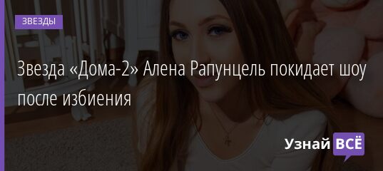 Звезда «Дома-2» Алена Рапунцель покидает шоу после избиения 26.04.2021