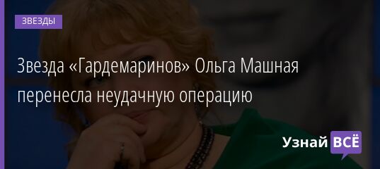 Звезда «Гардемаринов» Ольга Машная перенесла неудачную операцию 31.05.2021