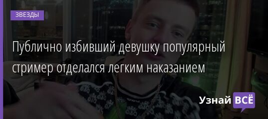 Публично избивший девушку популярный стример отделался легким наказанием 09.07.2021 | Звезды, шоу-бизнес