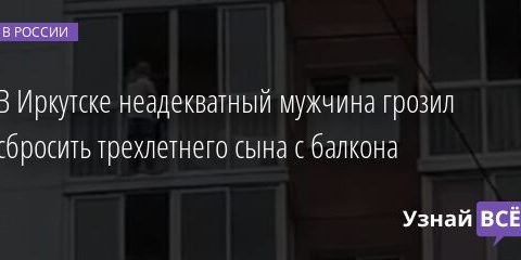 В Иркутске неадекватный мужчина грозил сбросить трехлетнего сына с балкона 13.07.2021 | Новости в России
