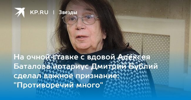 На очной ставке с вдовой Алексея Баталова нотариус Дмитрий Бублий сделал важное признание: «Противоречий много»