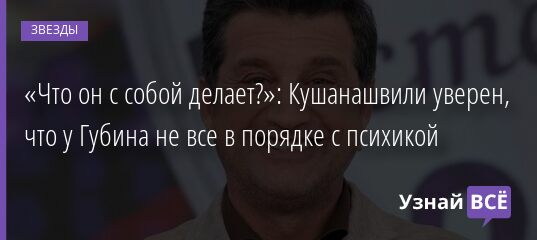 «Что он с собой делает?»: Кушанашвили уверен, что у Губина не все в порядке с психикой 05.10.2021 | Звезды, шоу-бизнес