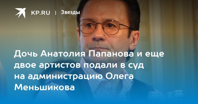 Дочь Анатолия Папанова и еще двое артистов подали в суд на администрацию Олега Меньшикова