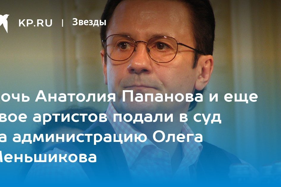 Дочь Анатолия Папанова и еще двое артистов подали в суд на администрацию Олега Меньшикова