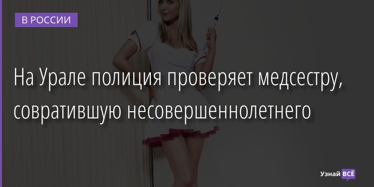 На Урале полиция проверяет медсестру, совратившую несовершеннолетнего 20.10.2021 | Новости в России