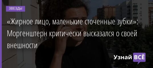 «Жирное лицо, маленькие сточенные зубки»: Моргенштерн критически высказался о своей внешности 26.10.2021 | Звезды, шоу-бизнес