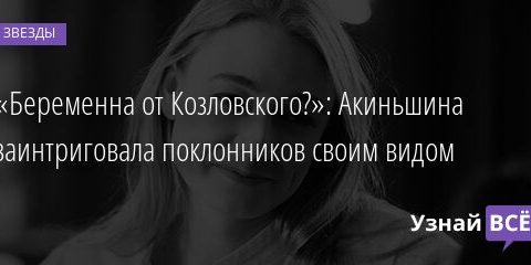 «Беременна от Козловского?»: Акиньшина заинтриговала поклонников своим видом 25.11.2021 | Звезды, шоу-бизнес