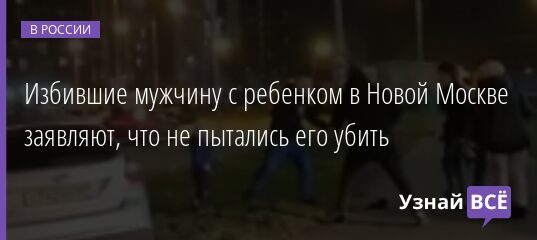 Избившие мужчину с ребенком в Новой Москве заявляют, что не пытались его убить 08.11.2021 | Новости в России