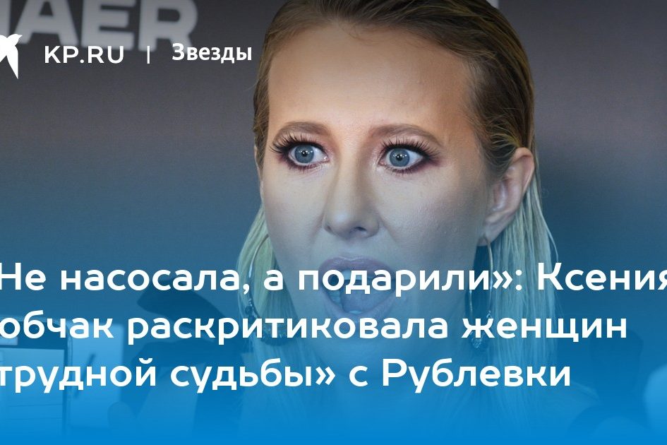 «Не насосала, а подарили»: Ксения Собчак раскритиковала женщин «трудной судьбы» с Рублевки