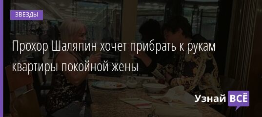 Прохор Шаляпин хочет прибрать к рукам квартиры покойной жены 02.11.2021 | Звезды, шоу-бизнес