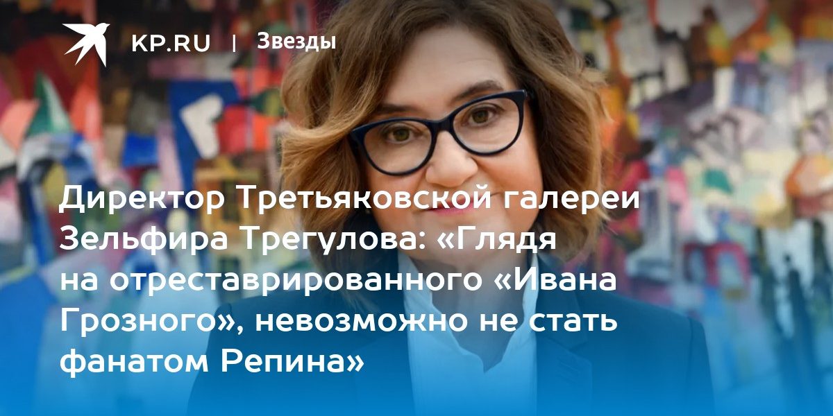Директор Третьяковской галереи Зельфира Трегулова: «Глядя на отреставрированного «Ивана Грозного», невозможно не стать фанатом Репина»