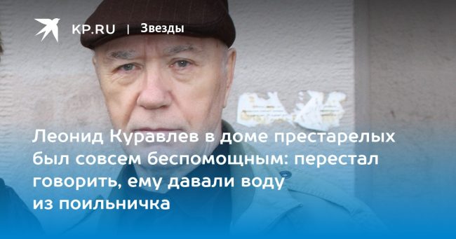 Леонид Куравлев в доме престарелых был совсем беспомощным: перестал говорить, ему давали воду из поильничка