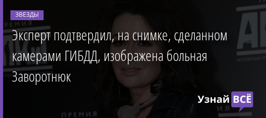 Эксперт подтвердил, на снимке, сделанном камерами ГИБДД, изображена больная Заворотнюк 04.02.2022 | Звезды, шоу-бизнес