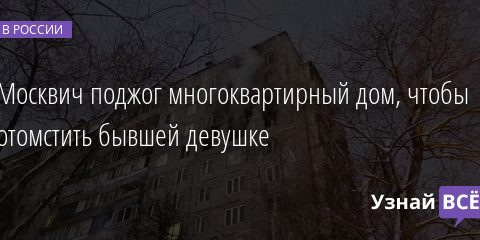 Москвич поджог многоквартирный дом, чтобы отомстить бывшей девушке 01.02.2022 | Новости в России