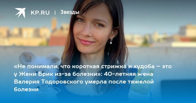 «Не понимали, что короткая стрижка и худоба – это у Жени Брик из-за болезни»: 40-летняя жена Валерия Тодоровского умерла после тяжелой болезни