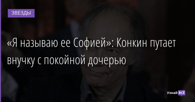 «Я называю ее Софией»: Конкин путает внучку с покойной дочерью 10.02.2022 | Звезды, шоу-бизнес