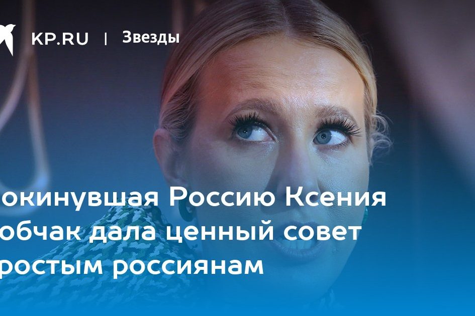 Покинувшая Россию Ксения Собчак дала ценный совет простым россиянам