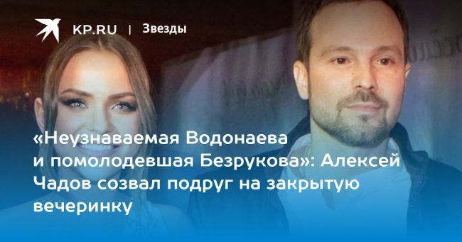 «Неузнаваемая Водонаева и помолодевшая Безрукова»: Алексей Чадов созвал подруг на закрытую вечеринку