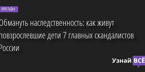 Обмануть наследственность: как живут повзрослевшие дети 7 главных скандалистов России 19.04.2022 | Звезды, шоу-бизнес