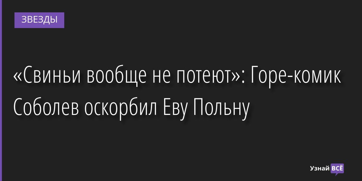 «Свиньи вообще не потеют»: Горе-комик Соболев оскорбил Еву Польну 07.04.2022 | Звезды, шоу-бизнес