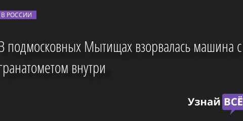 В подмосковных Мытищах взорвалась машина с гранатометом внутри