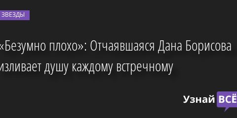 «Безумно плохо»: Отчаявшаяся Дана Борисова изливает душу каждому встречному 19.05.2022 | Звезды, шоу-бизнес