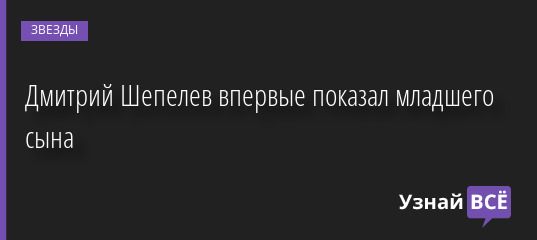 Дмитрий Шепелев впервые показал младшего сына 25.05.2022 | Звезды, шоу-бизнес